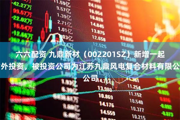 六六配资 九鼎新材（002201SZ）新增一起对外投资，被投资公司为江苏九鼎风电复合材料有限公司