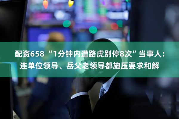 配资658 “1分钟内遭路虎别停8次”当事人：连单位领导、岳父老领导都施压要求和解
