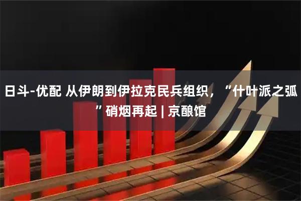 日斗-优配 从伊朗到伊拉克民兵组织，“什叶派之弧”硝烟再起 | 京酿馆