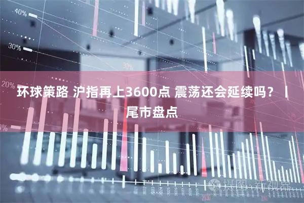 环球策路 沪指再上3600点 震荡还会延续吗？丨尾市盘点