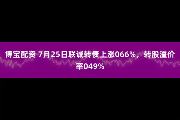 博宝配资 7月25日联诚转债上涨066%，转股溢价率049%
