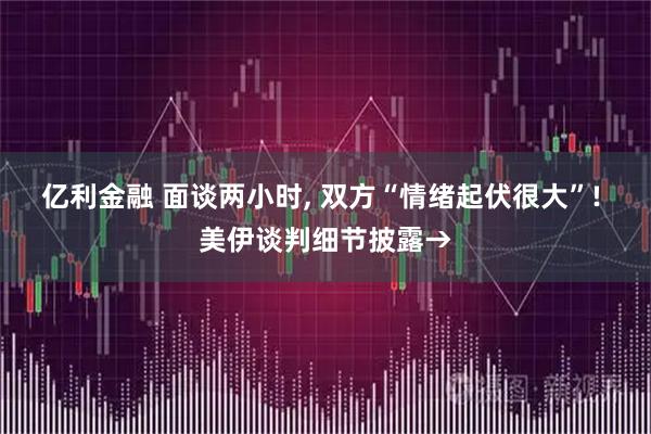 亿利金融 面谈两小时, 双方“情绪起伏很大”! 美伊谈判细节披露→