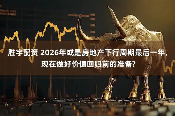 胜宇配资 2026年或是房地产下行周期最后一年, 现在做好价值回归前的准备?