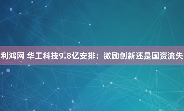 利鸿网 华工科技9.8亿安排：激励创新还是国资流失