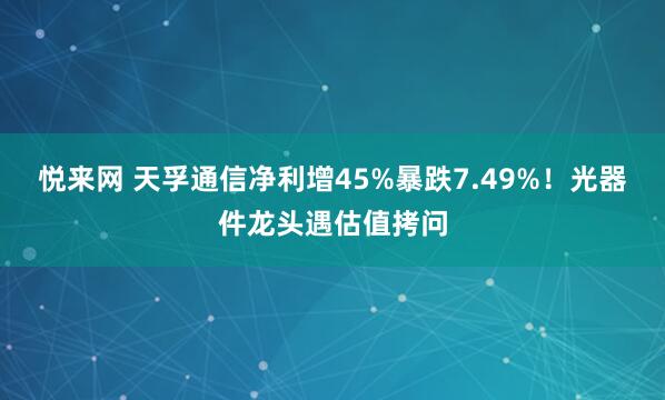 悦来网 天孚通信净利增45%暴跌7.49%！光器件龙头遇估值拷问