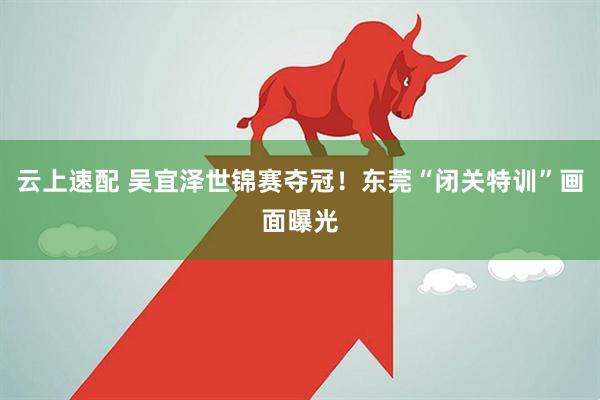 云上速配 吴宜泽世锦赛夺冠！东莞“闭关特训”画面曝光