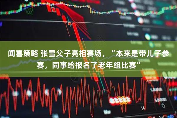 闻喜策略 张雪父子亮相赛场,“本来是带儿子参赛,同事给报名了老年组比赛”