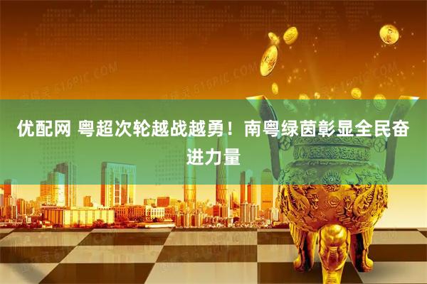 优配网 粤超次轮越战越勇!南粤绿茵彰显全民奋进力量