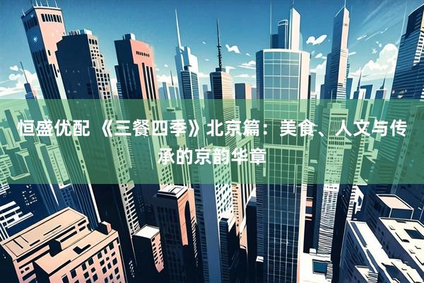 恒盛优配 《三餐四季》北京篇：美食、人文与传承的京韵华章