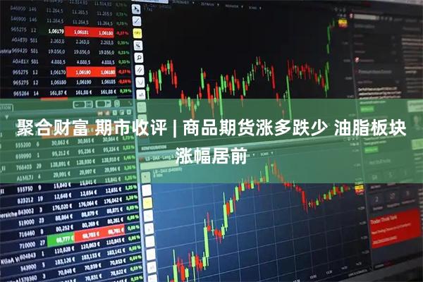 聚合财富 期市收评 | 商品期货涨多跌少 油脂板块涨幅居前