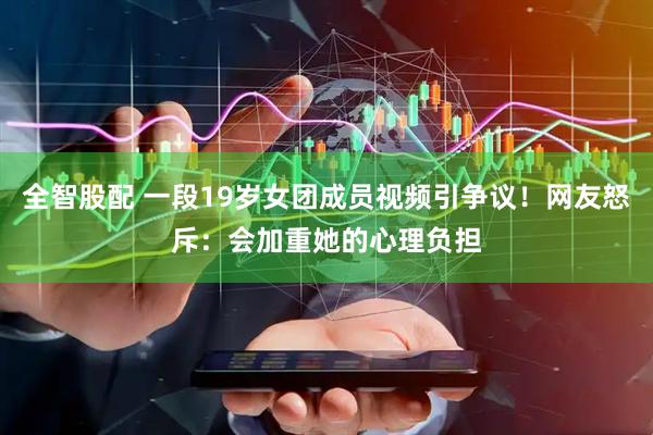 全智股配 一段19岁女团成员视频引争议！网友怒斥：会加重她的心理负担