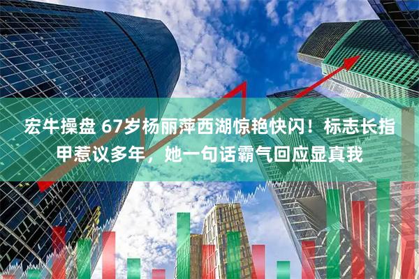 宏牛操盘 67岁杨丽萍西湖惊艳快闪！标志长指甲惹议多年，她一句话霸气回应显真我