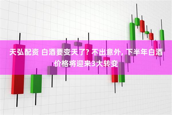 天弘配资 白酒要变天了? 不出意外, 下半年白酒价格将迎来3大转变