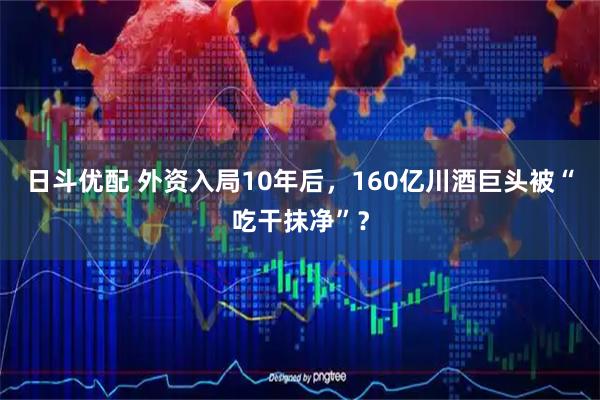 日斗优配 外资入局10年后，160亿川酒巨头被“吃干抹净”？