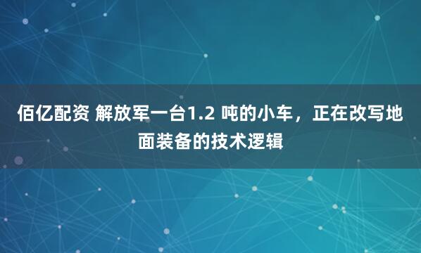 佰亿配资 解放军一台1.2 吨的小车，正在改写地面装备的技术逻辑