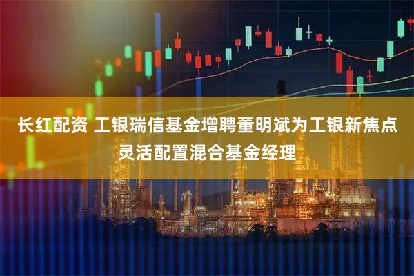 长红配资 工银瑞信基金增聘董明斌为工银新焦点灵活配置混合基金经理