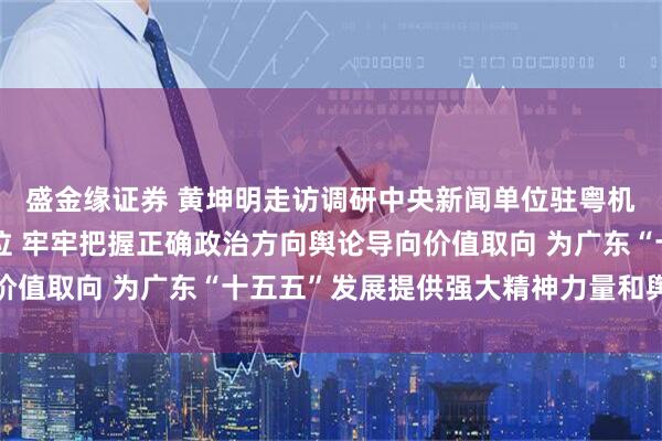 盛金缘证券 黄坤明走访调研中央新闻单位驻粤机构和省直主要新闻单位 牢牢把握正确政治方向舆论导向价值取向 为广东“十五五”发展提供强大精神力量和舆论支持