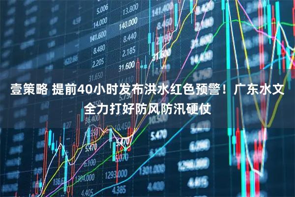 壹策略 提前40小时发布洪水红色预警!广东水文全力打好防风防汛硬仗