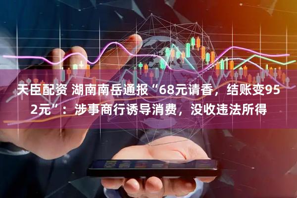 天臣配资 湖南南岳通报“68元请香，结账变952元”：涉事商行诱导消费，没收违法所得