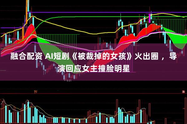 融合配资 AI短剧《被裁掉的女孩》火出圈 ，导演回应女主撞脸明星